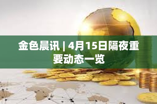 金色晨訊 | 4月15日隔夜重要動態一覽
