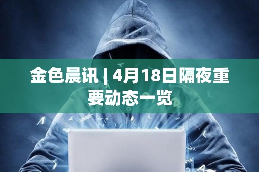 金色晨訊 | 4月18日隔夜重要動態(tài)一覽