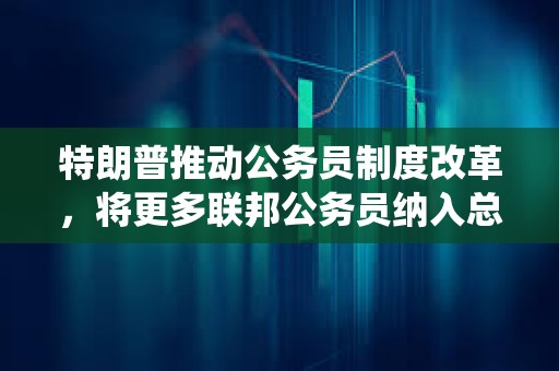 特朗普推動公務員制度改革，將更多聯邦公務員納入總統管轄