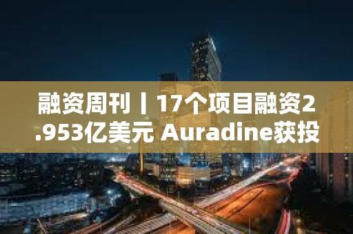 融資周刊丨17個項目融資2.953億美元 Auradine獲投1.53億美元
