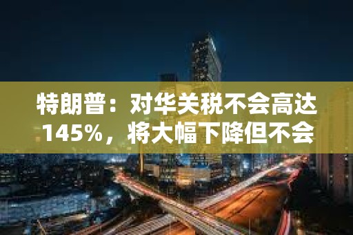 特朗普：對(duì)華關(guān)稅不會(huì)高達(dá)145%，將大幅下降但不會(huì)為零