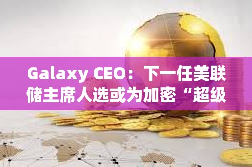 Galaxy CEO：下一任美聯(lián)儲(chǔ)主席人選或?yàn)榧用堋俺?jí)周期”奠定基礎(chǔ)