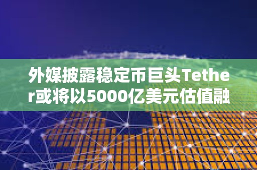 外媒披露穩定幣巨頭Tether或將以5000億美元估值融資