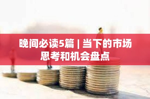 晚間必讀5篇 | 當下的市場思考和機會盤點 晚間必讀5篇 | 當下的市場思考和機會盤點
