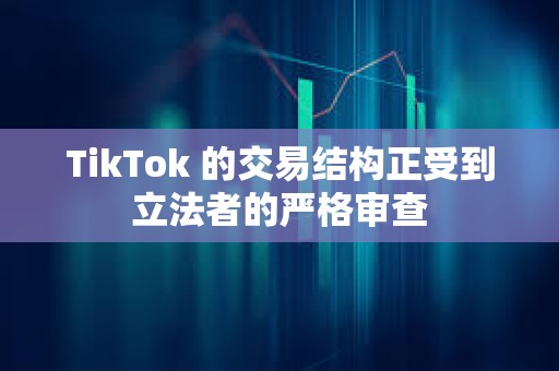 TikTok 的交易結(jié)構(gòu)正受到立法者的嚴格審查