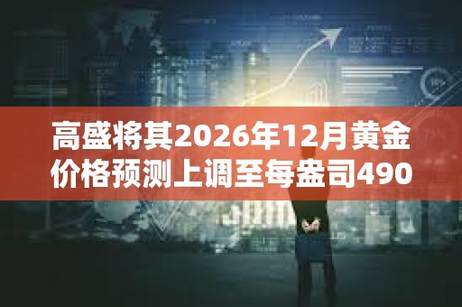 高盛將其2026年12月黃金價格預測上調至每盎司4900美元