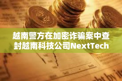 越南警方在加密詐騙案中查封越南科技公司NextTech董事長價值3400萬美元的資產 越南警方在加密詐騙案中查封越南科技公司NextTech董事長價值3400萬美元的資產