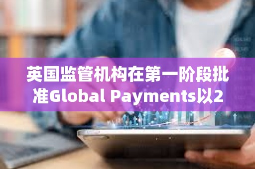 英國監管機構在第一階段批準Global Payments以240億美元收購Worldpay