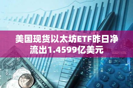 美國現貨以太坊ETF昨日凈流出1.4599億美元