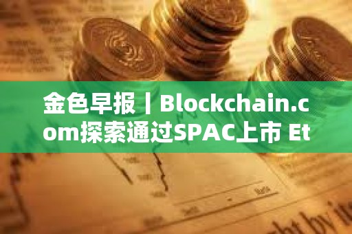 金色早報丨Blockchain.com探索通過SPAC上市 Ethena計劃三個月內(nèi)推出兩款新產(chǎn)品