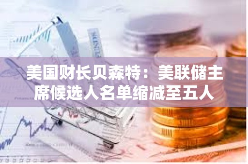 美國財長貝森特：美聯(lián)儲主席候選人名單縮減至五人