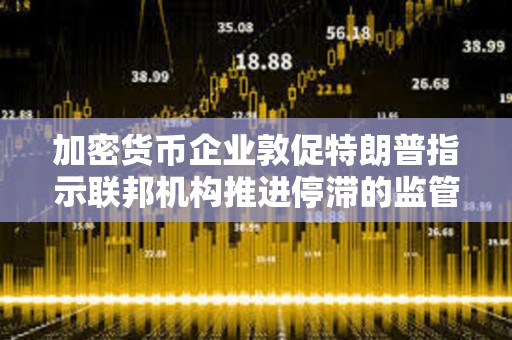 加密貨幣企業敦促特朗普指示聯邦機構推進停滯的監管指導方針