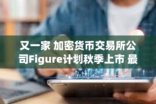 又一家 加密貨幣交易所公司Figure計劃秋季上市 最高募資10億美元