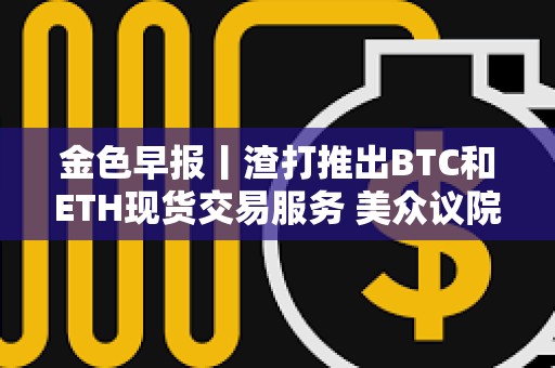 金色早報丨渣打推出BTC和ETH現貨交易服務 美眾議院加密法案初次程序性投票未通過