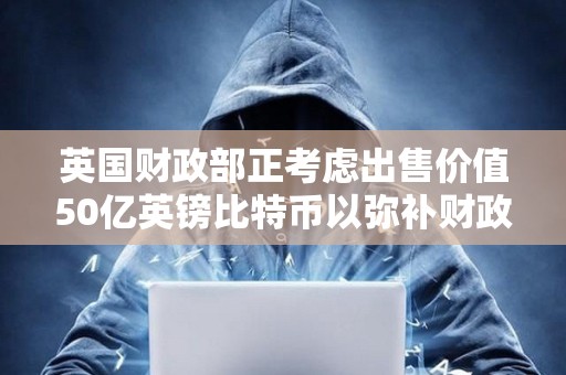 英國財政部正考慮出售價值50億英鎊比特幣以彌補財政赤字