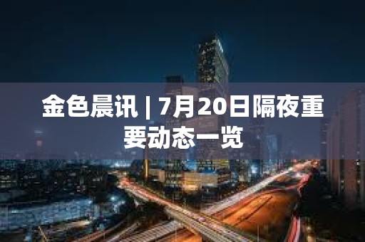 金色晨訊 | 7月20日隔夜重要動態一覽
