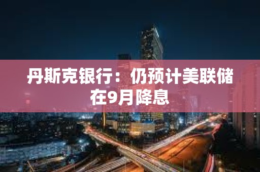 丹斯克銀行：仍預計美聯儲在9月降息