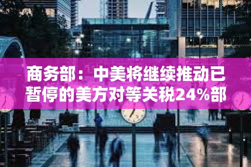 商務部：中美將繼續推動已暫停的美方對等關稅24%部分以及中方反制措施如期展期90天
