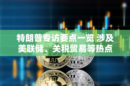 特朗普專訪要點一覽 涉及美聯(lián)儲、關稅貿(mào)易等熱點