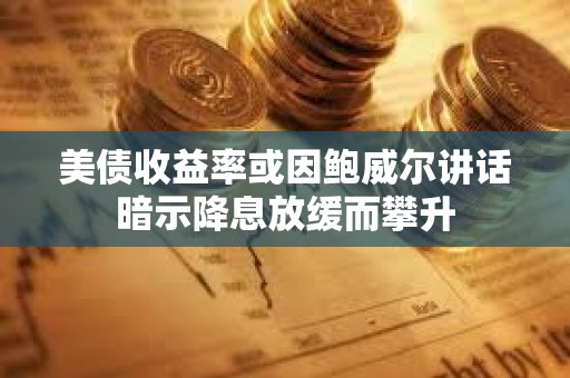 美債收益率或因鮑威爾講話暗示降息放緩而攀升