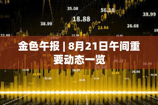金色午報 | 8月21日午間重要動態一覽