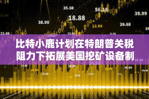 比特小鹿計劃在特朗普關稅阻力下拓展美國挖礦設備制造業務