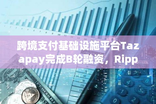 跨境支付基礎設施平臺Tazapay完成B輪融資，Ripple等參投