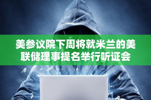 美參議院下周將就米蘭的美聯儲理事提名舉行聽證會