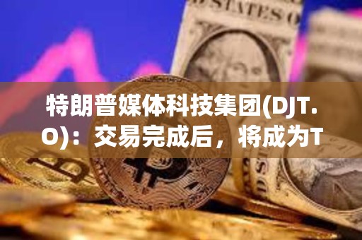 特朗普媒體科技集團(DJT.O)：交易完成后，將成為Truth Social、TAE等公司的控股公司