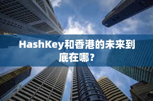 HashKey和香港的未來到底在哪? HashKey和香港的未來到底在哪?