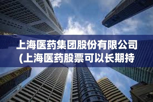 上海醫藥集團股份有限公司(上海醫藥股票可以長期持有嗎)
