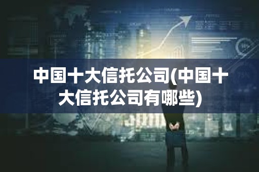 中國十大信托公司(中國十大信托公司有哪些) 中國十大信托公司(中國十大信托公司有哪些)