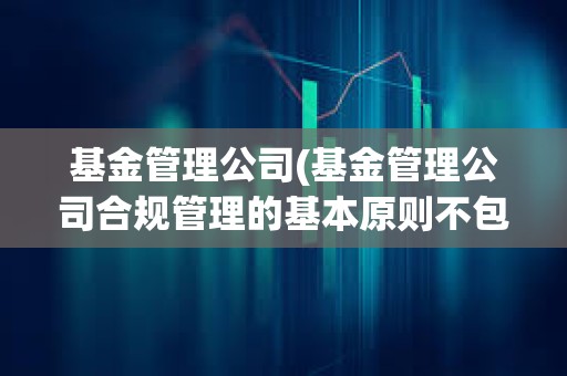 基金管理公司(基金管理公司合規(guī)管理的基本原則不包括)