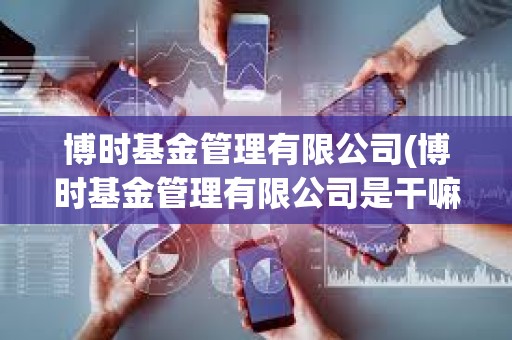 博時基金管理有限公司(博時基金管理有限公司是干嘛的) 博時基金管理有限公司(博時基金管理有限公司是干嘛的)