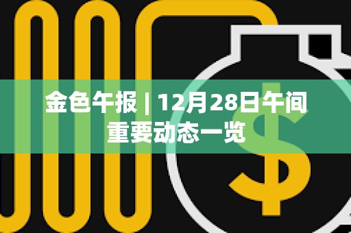 金色午報 | 12月28日午間重要動態一覽 金色午報 | 12月28日午間重要動態一覽