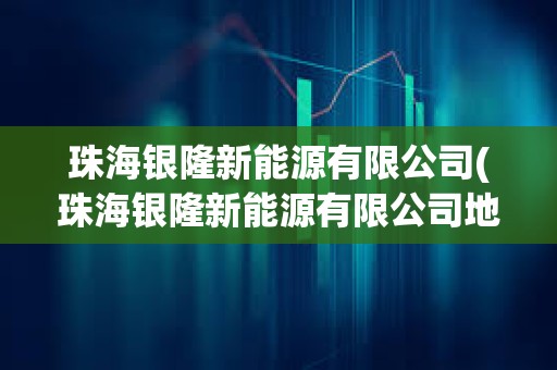 珠海銀隆新能源有限公司(珠海銀隆新能源有限公司地址)