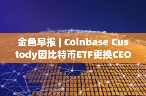 金色早報 | Coinbase Custody因比特幣ETF更換CEO 美國再次駁回趙長鵬的旅行許可申請
