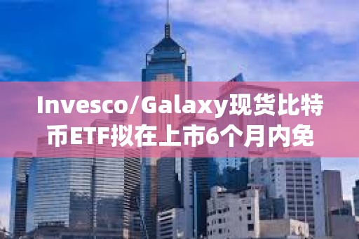 Invesco/Galaxy現貨比特幣ETF擬在上市6個月內免除前50億美元信托資產的全部保薦費