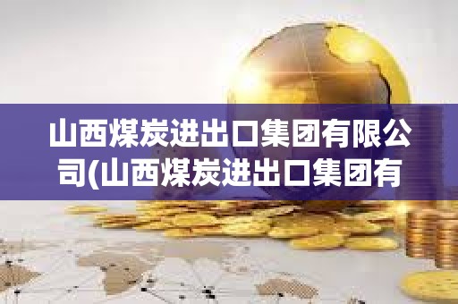 山西煤炭進出口集團有限公司(山西煤炭進出口集團有限公司是國企嗎)