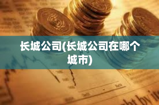 長(zhǎng)城公司(長(zhǎng)城公司在哪個(gè)城市)