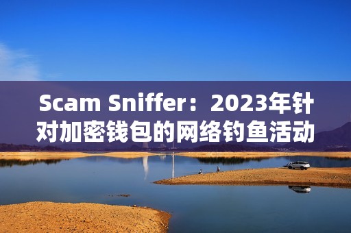 Scam Sniffer：2023年針對加密錢包的網絡釣魚活動竊取近3億美元