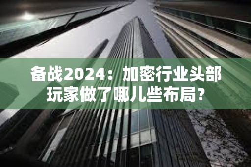 備戰2024：加密行業頭部玩家做了哪兒些布局？