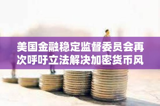 美國金融穩定監督委員會再次呼吁立法解決加密貨幣風險