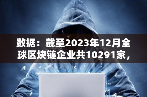 數(shù)據(jù)：截至2023年12月全球區(qū)塊鏈企業(yè)共10291家，中美分別有2802家和2697家