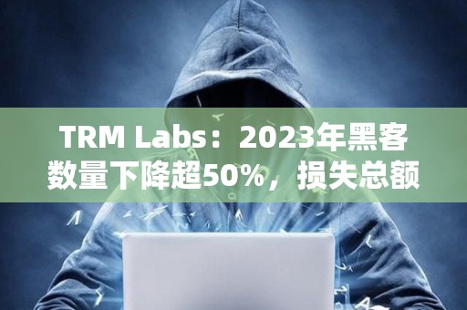 TRM Labs：2023年黑客數(shù)量下降超50%，損失總額為17億美元