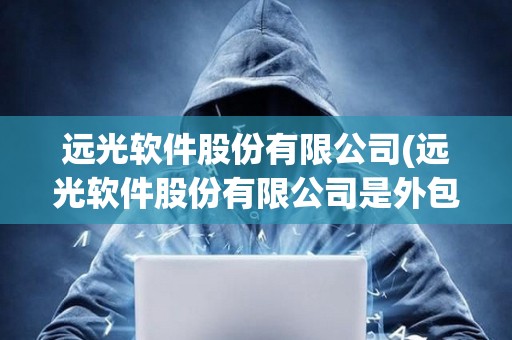 遠光軟件股份有限公司(遠光軟件股份有限公司是外包嗎)