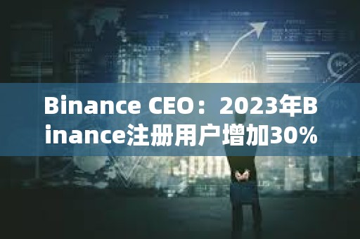 Binance CEO：2023年Binance注冊用戶增加30%，合規計劃上投資2.13億美元