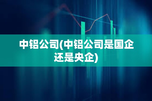 中鋁公司(中鋁公司是國企還是央企)