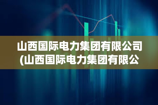 山西國際電力集團(tuán)有限公司(山西國際電力集團(tuán)有限公司簡介)