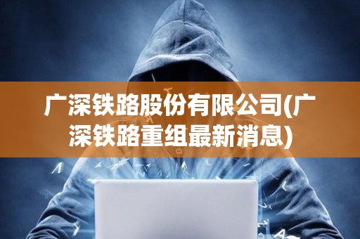 廣深鐵路股份有限公司(廣深鐵路重組最新消息) 廣深鐵路股份有限公司(廣深鐵路重組最新消息)